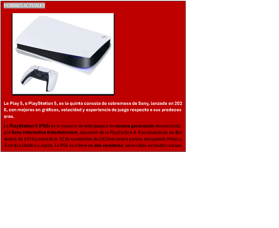 Cuadro de texto: HOBBIES ACTUALES
 
La Play 5, o PlayStation 5, es la quinta consola de sobremesa de Sony, lanzada en 2020, con mejoras en gr�ficos, velocidad y experiencia de juego respecto a sus predecesoras.
La PlayStation 5 (PS5) es la consola de videojuegos de novena generaci�n desarrollada por Sony Interactive Entertainment, sucesora de la PlayStation 4. Fue anunciada en diciembre de 2019 y lanzada el 12 de noviembre de 2020 en varios pa�ses, incluyendo M�xico, Estados Unidos y Jap�n. La PS5 se ofrece en dos versiones: un modelo est�ndar con unidad de disco Ultra HD Blu-ray y una edici�n digital sin lector de discos,

