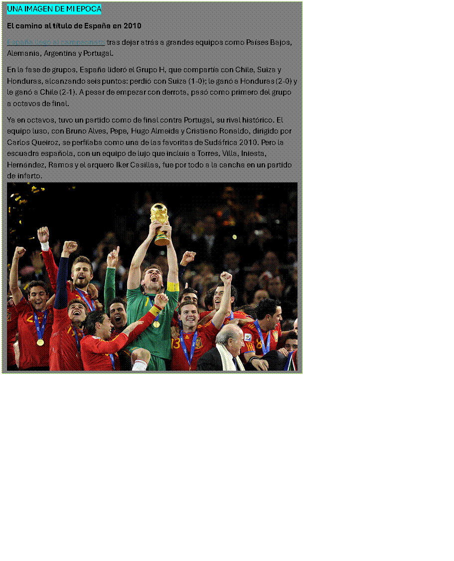 Cuadro de texto: UNA IMAGEN DE MI EPOCA
El camino al t�tulo de Espa�a en 2010
Espa�a lleg� al campeonato tras dejar atr�s a grandes equipos como Pa�ses Bajos, Alemania, Argentina y Portugal.
En la fase de grupos, Espa�a lider� el Grupo H, que compart�a con Chile, Suiza y Honduras, alcanzando seis puntos: perdi� con Suiza (1-0); le gan� a Honduras (2-0) y le gan� a Chile (2-1). A pesar de empezar con derrota, pas� como primero del grupo a octavos de final.
Ya en octavos, tuvo un partido como de final contra Portugal, su rival hist�rico. El equipo luso, con Bruno Alves, Pepe, Hugo Almeida y Cristiano Ronaldo, dirigido por Carlos Queiroz, se perfilaba como una de las favoritas de Sud�frica 2010. Pero la escuadra espa�ola, con un equipo de lujo que inclu�a a Torres, Villa, Iniesta, Hern�ndez, Ramos y el arquero Iker Casillas, fue por todo a la cancha en un partido de infarto.  

