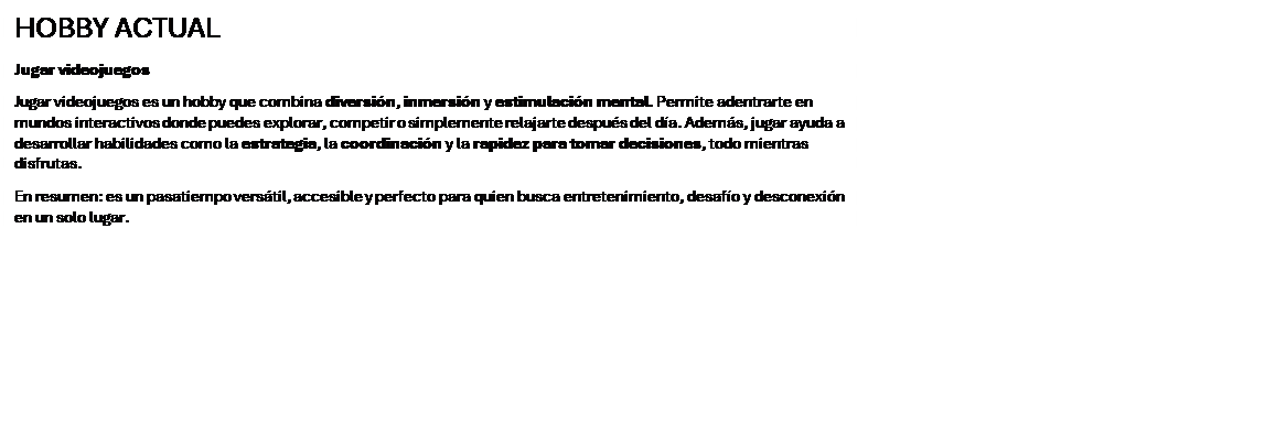 Cuadro de texto: HOBBY ACTUAL
Jugar videojuegos
Jugar videojuegos es un hobby que combina diversi�n, inmersi�n y estimulaci�n mental. Permite adentrarte en mundos interactivos donde puedes explorar, competir o simplemente relajarte despu�s del d�a. Adem�s, jugar ayuda a desarrollar habilidades como la estrategia, la coordinaci�n y la rapidez para tomar decisiones, todo mientras disfrutas.
En resumen: es un pasatiempo vers�til, accesible y perfecto para quien busca entretenimiento, desaf�o y desconexi�n en un solo lugar.

