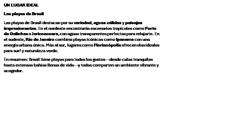 Cuadro de texto: UN LUGAR IDEAL
Las playas de Brasil
Las playas de Brasil destacan por su variedad, aguas c�lidas y paisajes impresionantes. En el nordeste encontrar�s escenarios tropicales como Porto de Galinhas o Jericoacoara, con aguas transparentes perfectas para relajarte. En el sudeste, R�o de Janeiro combina playas ic�nicas como Ipanema con una energ�a urbana �nica. M�s al sur, lugares como Florian�polis ofrecen olas ideales para surf y naturaleza verde.
En resumen: Brasil tiene playas para todos los gustos�desde calas tranquilas hasta extensas bah�as llenas de vida�y todas comparten un ambiente vibrante y acogedor.

